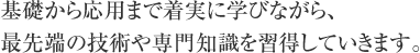 基礎から応用まで着実に学びながら、
最先端の技術や専門知識を習得していきます。