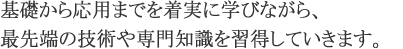 基礎から応用まで着実に学びながら、最先端の技術や専門知識を習得していきます。