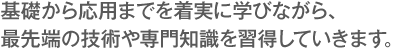 基礎から応用までを着実に学びながら、最先端の技術や専門知識を習得していきます。